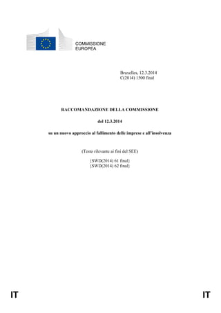 IT IT
COMMISSIONE
EUROPEA
Bruxelles, 12.3.2014
C(2014) 1500 final
RACCOMANDAZIONE DELLA COMMISSIONE
del 12.3.2014
su un nuovo approccio al fallimento delle imprese e all’insolvenza
(Testo rilevante ai fini del SEE)
{SWD(2014) 61 final}
{SWD(2014) 62 final}
 