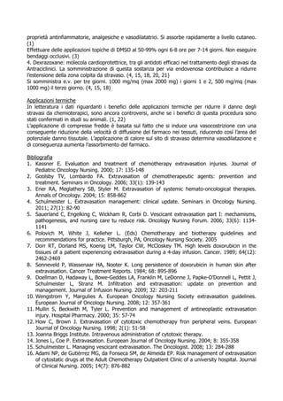 proprietà antinfiammatorie, analgesiche e vasodilatatrici. Si assorbe rapidamente a livello cutaneo.
(1)
Effettuare delle applicazioni topiche di DMSO al 50-99% ogni 6-8 ore per 7-14 giorni. Non eseguire
bendaggi occlusivi. (3)
4. Dexrazoxane: molecola cardioprotettrice, tra gli antidoti efficaci nel trattamento degli stravasi da
Antraciclinici. La somministrazione di questa sostanza per via endovenosa contribuisce a ridurre
l’estensione della zona colpita da stravaso. (4, 15, 18, 20, 21)
Si somministra e.v. per tre giorni. 1000 mg/mq (max 2000 mg) i giorni 1 e 2, 500 mg/mq (max
1000 mg) il terzo giorno. (4, 15, 18)
Applicazioni termiche
In letteratura i dati riguardanti i benefici delle applicazioni termiche per ridurre il danno degli
stravasi da chemioterapici, sono ancora controversi, anche se i benefici di questa procedura sono
stati confermati in studi su animali. (1, 22)
L’applicazione di compresse fredde è basata sul fatto che si induce una vasocostrizione con una
conseguente riduzione della velocità di diffusione del farmaco nei tessuti, riducendo così l’area del
potenziale danno tissutale. L’applicazione di calore sul sito di stravaso determina vasodilatazione e
di conseguenza aumenta l’assorbimento del farmaco.
Bibliografia
1. Kassner E. Evaluation and treatment of chemotherapy extravasation injuries. Journal of
Pediatric Oncology Nursing. 2000; 17: 135-148
2. Goolsby TV, Lombardo FA. Extravasation of chemotherapeutic agents: prevention and
treatment. Seminars in Oncology. 2006; 33(1): 139-143
3. Ener RA, Meglathery SB, Styler M. Extravasation of systemic hemato-oncological therapies.
Annals of Oncology. 2004; 15: 858-862
4. Schulmeister L. Extravasation management: clinical update. Seminars in Oncology Nursing.
2011; 27(1): 82-90
5. Sauerland C, Engelking C, Wickham R, Corbi D. Vescicant extravasation part I: mechamisms,
pathogenesis, and nursing care tu reduce risk. Oncology Nursing Forum. 2006; 33(6): 1134-
1141
6. Polovich M, White J, Kelleher L. (Eds) Chemotherapy and biotherapy guidelines and
recommendations for practice. Pittsburgh, PA, Oncology Nursing Society. 2005
7. Dorr RT, Dorland MS, Koenig LM, Taylor CW, McCloskey TM. High levels doxorubicin in the
tissues of a patient experiencing extravasation during a 4-day infusion. Cancer. 1989; 64(12):
2462-2469
8. Sonneveld P, Wassenaar HA, Nooter K. Long persistence of doxorubicin in human skin after
extravasation. Cancer Treatment Reports. 1984; 68: 895-896
9. Doellman D, Hadaway L, Bowe-Geddes LA, Franklin M, LeDonne J, Papke-O’Donnell L, Pettit J,
Schulmeister L, Stranz M. Infiltration and extravasation: update on prevention and
management. Journal of Infusion Nursing. 2009; 32: 203-211
10. Wengstrom Y, Margulies A. European Oncology Nursing Society extravasation guidelines.
European Journal of Oncology Nursing. 2008; 12: 357-361
11. Mullin S, Beckwith M, Tyler L. Prevention and management of antineoplastic extravasation
injury. Hospital Pharmacy. 2000; 35: 57-74
12. How C, Brown J. Extravasation of cytotoxic chemotherapy fron peripheral veins. European
Journal of Oncology Nursing. 1998; 2(1): 51-58
13. Joanna Briggs Institute. Intravenous administration of cytotoxic therapy.
14. Jones L, Coe P. Extravasation. European Journal of Oncology Nursing. 2004; 8: 355-358
15. Schulmeister L. Managing vescicant extravasation. The Oncologist. 2008; 13: 284-288
16. Adami NP, de Gutièrrez MG, da Fonseca SM, de Almeida EP. Risk management of extravasation
of cytostatic drugs at the Adult Chemotherapy Outpatient Clinic of a university hospital. Journal
of Clinical Nursing. 2005; 14(7): 876-882
 