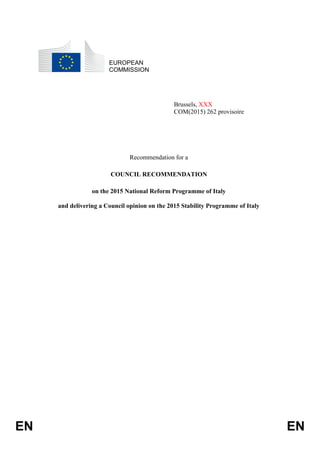 EN EN
EUROPEAN
COMMISSION
Brussels, XXX
COM(2015) 262 provisoire
Recommendation for a
COUNCIL RECOMMENDATION
on the 2015 National Reform Programme of Italy
and delivering a Council opinion on the 2015 Stability Programme of Italy
 