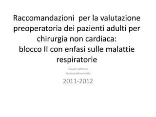 Raccomandazioni per la valutazione 
preoperatoria dei pazienti adulti per 
chirurgia non cardiaca: 
blocco II con enfasi sulle malattie 
respiratorie 
Claudio Melloni 
libero professionista 
2011-2012 
 