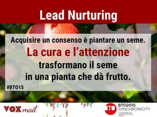 Lead Nurturing
Acquisire un consenso è piantare un seme.
La cura e l’attenzione
trasformano il seme
in una pianta che dà frutto.
#BTO15
 