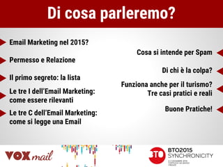 Di cosa parleremo?
Email Marketing nel 2015?
Permesso e Relazione
Il primo segreto: la lista
Le tre I dell’Email Marketing:
come essere rilevanti
Le tre C dell’Email Marketing:
come si legge una Email
Cosa si intende per Spam
Di chi è la colpa?
Funziona anche per il turismo?
Tre casi pratici e reali
Buone Pratiche!
 
