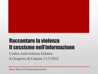 Raccontare la violenza
Il sessismo nell’informazione
Centro Antiviolenza Galatea
S.Gregorio di Catania 21/5/2022
Rosa Maria Di Natale-giornalista
 