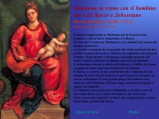 Madonna in trono con il bambino
tra i SS.Rocco e Sebastiano
Paris,Bordon (1500-1571)
Olio su tela m. 2,25 x 1,40

Il quadro rappresenta la Madonna con in braccio Gesù
bambino e con ai lati S. Sebastiano e S. Rocco.
Il trono dov’è seduta la Madonna è a tre salienti ed è ornato da
disegni geometrici.
Lo sfondo è occupato da un grande telo verde sostenuto da due
puttini; ai piedi del trono è collocato un angioletto che suona la
tromba e il pavimento è disegnato a losanghe spezzate dai
colori vivaci e conferisce al dipinto una certa profondità.
S. Sebastiano, situato a sinistra del dipinto, è trafitto da frecce
e poggia un piede sopra un frammento di colonna.
S. Rocco, è a destra, le sue vesti livide sono realizzate in una
gamma di colori che fa risaltare le parti scoperte: le mani e la
coscia, sulla quale c’è una grande piaga che sembra voler
mostrare alla Madonna. Il Santo regge un bastone al quale è
appeso un cappello.
La Madonna tiene in braccio il Bambino e un libro sacro; il
telo verde dietro a Lei mette in risalto le sue vesti rosse.
Sotto ci sono due riquadri circolari che, rappresentano Anna e
Gioacchino, genitori di Maria.


 Opere d’Arte                               Home
 