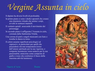 Vergine Assunta in cielo
Il dipinto ha diversi livelli di profondità.
In primo piano ci sono i dodici apostoli che creano
     una sinestesia virtuale che anima i corpi,
     avvolti in sontuosi mantelli.
Il vestiario quindi asseconda il movimento dei
     personaggi.
In secondo piano è raffigurata l’Assunta in cielo,
     coronata dalla Santissima Trinità,
Una corona di putti e angeli musicanti con liuto e
     tromba le danza in torno.
Il colore assume significati psicologici ed
     espressivi, in particolare per quelli che
     possiedono elevata temperatura (rosso
     dell’amore spirituale per la sua vigorosa, e
     rompente lucentezza; rosso-arancio per la sua
     passionalità; arancione come composto di
     giallo e rosso che costituisce il fuoco della
     massima attività luminosa).



 Opere d’Arte                    Home
 