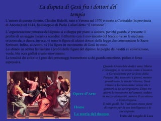 La disputa di Gesù fra i dottori del
                                      tempio
L’autore di questo dipinto, Claudio Ridolfi, nato a Verona nel 1570 e morto a Corinaldo (in provincia
di Ancona) nel 1644, fu discepolo di Paolo Caliari detto “il veronese”.
L’organizzazione pittorica del dipinto si sviluppa per piani: a sinistra, per chi guarda, è presente il
profilo di un saggio intento a scandire il dibattito con il movimento del braccio verso la mediana
orizzontale; a destra, invece, vi sono le figure di alcuni dottori della legge che commentano le Sacre
Scritture. Infine, al centro, vi è la figura in movimento di Gesù in trono.
Lo sfondo in ombra fa risaltare i profili delle figure del dipinto; le pieghe dei vestiti e i colori (rosso,
verde, blu ocra gialla) creano movimento.
Le tonalità dei colori e i gesti dei personaggi trasmettono a chi guarda emozione, pathos e forza
espressiva.
                                                                    Quando Gesù ebbe dodici anni, Maria
                                                                   e Giuseppe, si recarono come d’usanza,
                                                                       a Gerusalemme per la festa della
                                                                    Pasqua. Ma, trascorsi i giorni, mentre
                                                                      prendevano la via del ritorno, Gesù
                                                                      rimase a Gerusalemme, senza che i
                                                                    genitori se ne accorgessero. Dopo tre
                                                  Opere d’Arte      giorni lo trovarono nel tempio, seduto
                                                                   in mezzo ai maestri, mentre li ascoltava
                                                                               e li interrogava.
                                                                    E tutti quelli che l’udivano erano pieni
                                                  Home               di stupore per la sua intelligenza e le
                                                                                   sue risposte.
                                                  La storia del duomo              Tratto dal vangelo di Luca
 
