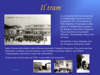 Il tram
                                                              La costruzione della linea tramviaria
                                                              di Valdobbiadene iniziò nel 1913, e
                                                              terminò nel 1921. Il suo fautore fu
                                                              Pietro Bertolini. Il tram partiva dalla
                                                              piazza di Valdobbiadene e passava
                                                              per Bigolino, attraversava il ponte di
                                                              Vidor, transitava a Crocetta del
                                                              Montello, Montebelluna, Maser, fino
                                                              ad Asolo.
                                                              Inizialmente veniva impiegato solo
                                                              per il trasporto della posta e delle
merci, ma successivamente venne utilizzato anche per il trasporto di persone. In un primo periodo
funzionava a carbone, successivamente venne installato un motore elettrico per limitare
l’inquinamento atmosferico causato dal combustibile.
Il tram smise di funzionare nel 1929, a causa della crisi economica.




        Home
 