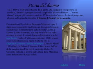 Storia del duomo
Tra il 1600 e 1700 era abitudine della gente, che viaggiava e si spostava in
continuo, fermarsi e pregare davanti a capitelli e piccole chiesette. L’usanza
diventò sempre più comune e così nel 1750 Antonio Canova, decise di progettare,
al posto della piccola chiesetta, il Duomo di Santa Maria Assunta.

Fu costruito dell’architetto Bernardo Salomoni e poi è
stato successivamente modificato da Giuseppe Segusini.
Distrutto dai bombardamenti della Grande Guerra, il
Duomo è stato ricostruito e in seguito rinforzato nelle
strutture portanti. L’attuale linea architettonica in stile
neoclassico risale all’ultimo decennio del 1700. In esso
sono custodite preziose opere d’arte tra cui: la
Disputa di Gesù fra i dottori del tempio (Claudio Ridolfi
1570-1644), la Pala dell’Assunta di Beccaruzzi,la Pala
della Vergine, una Pala con S. Antonio Abate e S.
Giovanni Battista, il ciborio dell’Altare della Madonna, i
Santi Sebastiano e Rocco e altre.



                                                              Indietro    Home
 