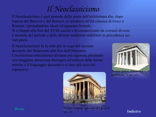 Il Neoclassicismo
Il Neoclassicismo è quel periodo della storia dell'architettura che, dopo
l'epoca del Barocco e del Rococò, si orientava all'età classica di Greci e
Romani, riprendendone ideali ed apparato formale.
Si sviluppò alla fine del XVIII secolo e fu caratterizzato da correnti diverse
a seconda del periodo e delle diverse tradizioni stabilitesi in precedenza nei
vari paesi.
Il Neoclassicismo fu lo stile più in voga dal secondo
decennio del Settecento alla fine dell'Ottocento.
L'architettura ottocentesca divenne più rigorosa, prestando
una maggiore attenzione filologica all'utilizzo delle forme
antiche e il linguaggio decorativo si fece più ricco ed
espressivo.                                                               Tempio greco. Armonia e
                                                                          perfezione. V sec. a.C.




 Home                             Tempio romano sulla scia dei greci II
                                  sec. a.C.                                          Indietro
 