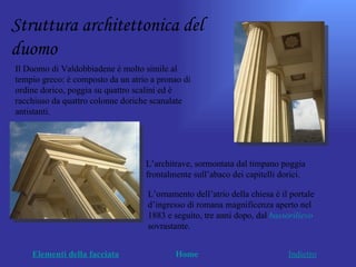 Struttura architettonica del
duomo
Il Duomo di Valdobbiadene è molto simile al
tempio greco: è composto da un atrio a pronao di
ordine dorico, poggia su quattro scalini ed è
racchiuso da quattro colonne doriche scanalate
antistanti.




                                   L’architrave, sormontata dal timpano poggia
                                   frontalmente sull’abaco dei capitelli dorici.

                                    L’ornamento dell’atrio della chiesa è il portale
                                    d’ingresso di romana magnificenza aperto nel
                                    1883 e seguito, tre anni dopo, dal bassorilievo
                                    sovrastante.


    Elementi della facciata                Home                             Indietro
 