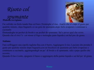 Risoto col
    spumante
Dialetto trevigiano
Far sofrider na feola taiada fina col buro. Dontarghe el riso. Asarlo che el ciape el gusto par
qualche minuto, dopo bagnarlo co un goto de spumante,dopo farlo avaporar e continuar a
cucinarlo
Dontandoghe an pochet de brodo e an pochet de spumante. Sal e pever quel che ocore.
Quande che el riso l’e cot stusar el fogo e meterghe pana liquida e un bel poc de grana.

Italiano
Fare soffriggere una cipolla tagliata fina con il burro. Aggiungere il riso. Lasciare che prenda il
gusto per qualche minuto dopo bagnarlo,con un bicchiere di spumante poi farlo evaporare e
continuare a cucinarlo, aggiungendogli un po’ di brodo e di spumante, sale e pepe quello che
occorre.
Quando il riso è cotto, spegnere il fuoco e aggiungere della panna liquida e un bel po’ di grana.



                                                Home
 