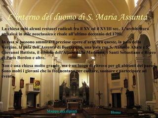 L’interno del duomo di S. Maria Assunta
La chiesa subì alcuni restauri radicali fra il XV ed il XVIII sec. L’architettura
attuale è in stile neoclassico e risale all’ultimo decennio del 1700.
In essa si possono ammirare preziose opere d’arte, tra queste, la pala della
Vergine, la pala dell’Assunta di Beccaruzzi, una pala con S. Antonio Abate e S.
Giovanni Battista, il ciborio dell’Altare della Madonna, i Santi Sebastiano e Rocco
di Paris Bordon e altre.
Non è una chiesa molto grande, ma è un luogo di ritrovo per gli abitanti del paese.
Sono molti i giovani che la frequentano per cantare, suonare e partecipare ad
eventi.




                        Mappa dei dipinti                   Home
 