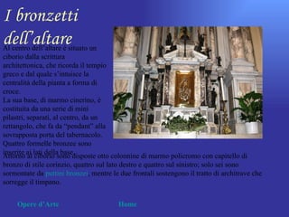 I bronzetti
dell’altare
Al centro dell’altare è situato un
ciborio dalla scrittura
architettonica, che ricorda il tempio
greco e dal quale s’intuisce la
centralità della pianta a forma di
croce.
La sua base, di marmo cinerino, è
costituita da una serie di mini
pilastri, separati, al centro, da un
rettangolo, che fa da “pendant” alla
sovrapposta porta del tabernacolo.
Quattro formelle bronzee sono
inserite ai lati della base.
Attorno al ciborio sono disposte otto colonnine di marmo policromo con capitello di
bronzo di stile corinzio, quattro sul lato destro e quattro sul sinistro; solo sei sono
sormontate da puttini bronzei, mentre le due frontali sostengono il tratto di architrave che
sorregge il timpano.


     Opere d’Arte                        Home
 