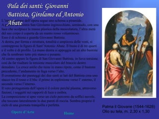 Pala dei santi: Giovanni
   Battista, Girolamo ed Antonio
L’impostazione dell’opera segue uno schema a piramide.
   Abate
A partire da sinistra San Girolamo inginocchiato, seminudo, con una
luce che scolpisce la massa plastica della muscolatura, l’altra metà
del suo corpo è coperta da un manto rosso voluminoso.
Esso è di schiena e guarda Giovanni Battista.
A destra, per forma e struttura, tonalità e ampiezza delle vesti, si
contrappone la figura di Sant’Antonio Abate. Il busto è di tre quarti
e il volto è di profilo. La mano destra si appoggia ad un alto bastone
che fa sembrare tutto più stanco e pesante.
Al centro appare la figura di San Giovanni Battista, in lieve torsione
così da far risaltare la tensione muscolare del braccio destro
denudato. La croce astile che tiene in mano ripete, come il bastone
precedente, l’andamento in fuga verso l’alto.
Il cromatismo dei panneggi dei due santi ai lati del Battista crea uno
stacco tra il rosso e il blu: il primo in esplosione verso l’ esterno, il
secondo verso l’interno.
Il vero protagonista dell’opera è il colore perché plasma, attraverso
fusioni, i soggetti nei rapporti di luce e ombra.
La composizione si apre verso un cielo percorso da soffici nuvole,
che toccano lateralmente le due pareti di roccia. Sembra proprio il
cielo di una giornata tranquilla e perfetta.                                Palma il Giovane (1544-1628)
       Opere d’Arte                            Home                         Olio su tela, m. 2,30 x 1,30
 