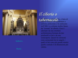 Il ciborio o
           tabernacolo e
             Il ciborio, o tabernacolo, è fatto di
             marmo bianco con quadrature
              colonne policrome e fu realizzato
              nell’800. Le colonne inoltre fanno
              da “corona” al ciborio. Esso è
              adornato da una struttura
              architettonica formata da due
              piedistalli ai lati e da una
              semicupola. Questi tre elementi
              sono sormontati da tre angeli, i
Indietro
              quali ai lati sono più grandi mentre
              quello centrale è di dimensioni più
              ridotte.
Home
 
