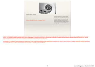 Henry Cartier Bresson
Isabel Allende (Ritratto in seppia, 2001)
La macchina fotograﬁca è uno strumento semplice,
anche il più stupido può usarla, la sﬁda consiste nel
creare attraverso di essa quella combinazione tra
verità e bellezza chiamata arte. E’ una ricerca
soprattutto spirituale. Cerco verità e bellezza nella
trasparenza d’una foglia d’autunno, nella forma
perfetta di una chiocciola sulla spiaggia, nella curva
d’una schiena femminile, nella consistenza d’un
vecchio tronco d’albero e anche in altre sfuggenti
forme della realtà.
Maestro della fotograﬁa moderna."La macchina fotograﬁca è per me un blocco di schizzi, lo strumento dell'intuito e della spontaneità, il detentore dell'attimo che in termini visivi, interroga e decide nello stesso
tempo". Una frase che potrebbe sintetizzare l'arte di Henri Cartier Bresson: l'amore per la pittura che lo ha portato ad accantonare la fotograﬁa negli anni Settanta per dedicarsi ai ritratti silenziosi con “fervore
religioso” (T.Capote) grazie al quale è riuscito a cogliere una luminosità del tutto inedita nel soggetto scelto.

Nonostante ciò la fotograﬁa è sempre stata al centro della sua vita e della sua attività professionale, delle collaborazioni con testate come Vogue e Life. Ed è proprio la fotograﬁa, disarmante momento attraverso il
quale il fotografo riesce a cogliere un frammento di storia personale, un dettaglio per altri insigniﬁcante
3 racconto fotograﬁco - 20 settembre 2016
 