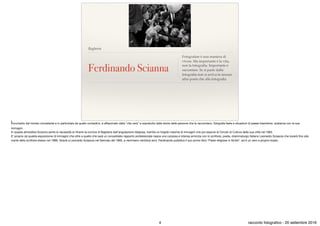 Bagheria
Ferdinando Scianna
Fotografare è una maniera di
vivere. Ma importante è la vita,
non la fotograﬁa. Importante è
raccontare. Se si parte dalla
fotograﬁa non si arriva in nessun
altro posto che alla fotograﬁa.
Incuriosito dal mondo circostante e in particolare da quello contadino, è aﬀascinato dalla “vita vera” e sopratutto dalle storie delle persone che la raccontano, fotografa feste e situazioni di paese traendone sostanza con le sue
immagini .

In questa atmosfera Scianna sente la necessità di ritrarre la cornice di Bagheria dall’angolazione religiosa, tramite un fulgido insieme di immagini che poi espone al Circolo di Cultura della sua città nel 1963.

E’ proprio da questa esposizione di immagini che oltre a quello che sarà un consolidato rapporto professionale nasce una corposa e intensa amicizia con lo scrittore, poeta, drammaturgo italiano Leonardo Sciascia che durerà ﬁno alla
morte dello scrittore stesso nel 1989. Grazie a Leonardo Sciascia nel Gennaio del 1965, a nemmeno ventidue anni, Ferdinando pubblica il suo primo libro “Feste religiose in Sicilia”, ed è un vero e proprio boato.
4 racconto fotograﬁco - 20 settembre 2016
 