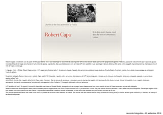 Chartres at the time of liberation of France
Robert Capa
Se la foto non è buona, vuol
dire che non eri abbastanza
vicino.
Robert Capa è considerato uno dei padri del fotogiornalismo. Con i suoi reportage ha raccontato le grandi guerre dello scorso secolo: dalla guerra civile spagnola alla guerra d'Indocina, passando naturalmente per la seconda guerra
mondiale.Gli scatti di Capa sono famosi in tutto il mondo grazie, soprattutto, alla sua collaborazione con la rivista LIFE che pubblicò i suoi reportage. E alcune delle sue foto sono anche soggetti di grandiose storie, che tengono vivo il
mito di Capa ancora oggi.

Il 6 giugno 1944, il D-Day, Robert Capa era con il 16° reggimento fanteria della 1° divisione, le truppe d’assalto che per prime avrebbero messo piede su Omaha Beach, il nome in codice di una delle cinque spiagge su cui sbarcò
l’esercito alleato.

Durante la battaglia, ﬁanco a ﬁanco con i soldati, Capa scattò 106 fotograﬁe. I quattro rullini arrivarono alla redazione di LIFE a Londra giusto in tempo per la chiusura. Le fotograﬁe andavano sviluppate, passate ai censori e poi
spedite a New York.

John Morris ricorda che i negativi delle foto di Capa erano «favolosi». Ma nel cercare di accelerare il processo verso la stampa dei negativi, chi lavorava alla foto fece un errore: chiuse l’armadietto in cui i negativi si stavano
asciugando, rovinando completamente l’emulsione e distruggendo le foto. Soltanto 11 fotograﬁe del quarto rullino si salvarono.

LIFE pubblicò le foto il 19 giugno (il numero è disponibile per intero su Google Books), spiegando che le immagini erano leggermente fuori fuoco perché le mani di Capa tremavano per via della battaglia.

Nella suo resoconto autobiograﬁco della guerra, intitolato proprio Leggermente fuori fuoco, Capa racconta che, sì, gli tremavano le mani, ma solo quando doveva cambiare il rullino della macchina fotograﬁca. Ha sempre negato che le
foto fossero fuori fuoco perché non era riuscito a inquadrare chiaramente l’obiettivo durante la battaglia. Le foto sono tutte scattate con una Contax, con lenti da 50 mm. 

The picture reproduced below was made in the town of Chartres at the time of the liberation of France. The woman with the shaved head is being punished for having loved, or having at least given comfort to, a German, an enemy of
her fellow Frenchmen.
5 racconto fotograﬁco - 20 settembre 2016
 