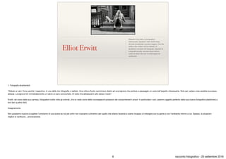 Elliot Erwitt
Quando è ben fatta, la fotograﬁa è
interessante. Quando è fatta molto bene,
diventa irrazionale e persino magica. Non ha
nulla a che vedere con la volontà o il
desiderio cosciente del fotografo. Quando la
fotograﬁa accade, succede senza sforzo,
come un dono che non va interrogato né
analizzato.
1. Fotografa divertendoti

“Abbaio ai cani. Ecco perchè il cagnolino, in una delle mie fotograﬁe, è saltato. Una volta a Kyoto camminavo dietro ad una signora che portava a passeggio un cane dall’aspetto interessante. Solo per vedere cosa sarebbe successo,
abbaiai. La signora tirò immediatamente un calcio al cane sconcertato. Si vede che abbaiavamo allo stesso modo”.

Erwitt, nel corso della sua carriera, fotograferà molte volte gli animali, che lui vede come delle inconsapevoli proiezioni dei comportamenti umani. In particolare i cani, saranno oggetto preferito della sua ricerca fotograﬁca (dedicherà a
loro ben quattro libri).

Insegnamento

Non possiamo riuscire a cogliere l’umorismo di una scena se noi per primi non riusciamo a divertirci per quello che stiamo facendo e siamo incapaci di interagire con la gente e con l’ambiente intorno a noi. Spesso, le situazioni
migliori si veriﬁcano…provocandole.
6 racconto fotograﬁco - 20 settembre 2016
 