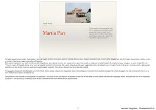 Small World
Martin Parr
“Io fotografo la vita così com’è, se le
foto vi sembrano grottesche è perché
pensate che lo sia la vita. E’ così?
Ognuno di noi è bello e brutto nello
stesso tempo, piacevole e spiacevole.
Così è fatto il genere umano.”.
Immagini apparentemente sciatte, ﬂash sparato in faccia ai soggetti anche in pieno giorno, bambini imbrattati dal lecca-lecca, bagnanti sudatissimi stesi al sole, turisti in atteggiamenti ridicoli. Immagini che sembrano caotiche ma che,
al contrario, rispondono a regole compositive raﬃnatissime.

Ed è proprio analizzando i suoi scatti, così diversi dalle fotograﬁe che siamo abituati a vedere, che possiamo trarre spunti interessanti per migliorare la nostra fotograﬁa. O semplicemente per sviluppare un punto di vista diﬀerente.

“Il mondo è pieno di fotograﬁe di cose come i circhi, gli ospedali psichiatrici e il carnevale, che la gente fotografa perché questi soggetti permettono di realizzare buone immagini. Non è che la gente si interessi ai circhi o agli ospedali
psichiatrici più che ad altro; è solo che questi sono classici soggetti fotograﬁci. Come le zone di guerra, con la loro alta drammaticità.

Il linguaggio e gli argomenti della fotograﬁa sono molto limitati. Ancora adesso, c’è gente che si aspetta di poter entrare a Magnum mostrando foto di prostitute o drogati. Ma si tratta di soggetti che vedi continuamente mentre ce ne
sono molti altri a cui nessuno si interessa mai.

Non pretendo di aver inventato un nuovo genere, ma prendiamo il mio lavoro sul cibo, per esempio. Ho pensato che fare foto del cibo fosse un modo perfetto per osservare il paesaggio sociale. Gran parte del cibo che ho fotografato
è junk food – cibo spazzatura, ovviamente, quindi alla ﬁne si è trattato anche di una riﬂessione sulla globalizzazione.

7 racconto fotograﬁco - 20 settembre 2016
 