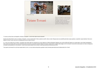 Steve McCurry
Tiziano Terzani
Per un vero fotografo una storia non è un
indirizzo a cui recarsi con delle macchine
soﬁsticate e ﬁltri giusti. Una storia vuol
dire leggere, studiare, prepararsi.
Fotografare vuol dire cercare nelle cose
quel che uno ha capito con la testa. La
grande foto è l’immagine di un’idea.
"Ci vuole una vita per fare una fotograﬁa e coltivare uno sguardo. L'occhio deve capire cosa sta cercando".

Questo pensa Steve McCurry del suo mestiere, il fotografo, un lavoro speciale fatto di fatica, pazienza, sacriﬁci, lettura e studio. Bisogna avere una sensibilità particolare, saper guardare e, soprattutto, saper attendere. Solo se si è
disposti a correre il rischio, solo se si è completamente convinti, allora si è pronti.

Lui - che è uno di quelli che ce l'ha fatta - ha scoperto tutto questo negli anni '80 grazie ad un lungo viaggio per il National Geographic Magazine che lo portò dal Mali alle Filippine con lunghe tappe in India, Nepal e Bangladesch.
Tutto è stato documentato dalle sue foto straordinarie piene di armonia e di serenità nonostante abbiano raccontato e testimoniato la stagione delle piogge e le forti inondazioni monsoniche di quel periodo con tutte le conseguenze
che ebbero sulla popolazione e sull'ambiente. Lì capì che per farcela avrebbe dovuto entrare in quell'acqua putrida ed aﬀrontare ogni rischio.

"Se la gente è sommersa ﬁno al collo devi essere dentro con loro...non puoi stare sulla sponda a guardare ma devi diventare parte della storia ed abbracciarla ﬁno in fondo".
9 racconto fotograﬁco - 20 settembre 2016
 