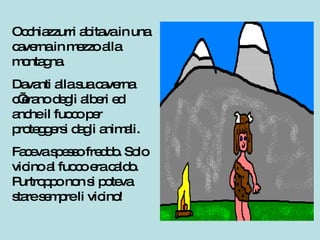 Occhiazzurri abitava in una caverna in mezzo alla montagna. Davanti alla sua caverna c’erano degli alberi ed anche il fuoco per proteggersi dagli animali. Faceva spesso freddo. Solo vicino al fuoco era caldo. Purtroppo non si poteva stare sempre li vicino! 