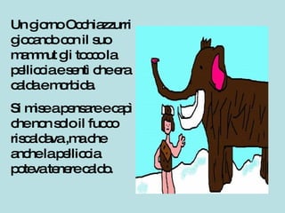 Un giorno Occhiazzurri giocando con il suo mammut gli tocco la pelliccia e sentì che era calda e morbida. Si mise a pensare e capì che non solo il fuoco riscaldava ,ma che anche la pelliccia poteva tenere caldo. 