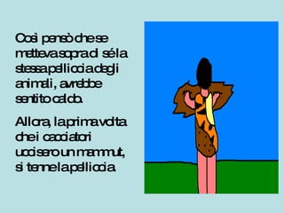 Così pensò che se metteva sopra di sé la stessa pelliccia degli animali, avrebbe sentito caldo.  Allora, la prima volta che i cacciatori uccisero un mammut, si tenne la pelliccia. 