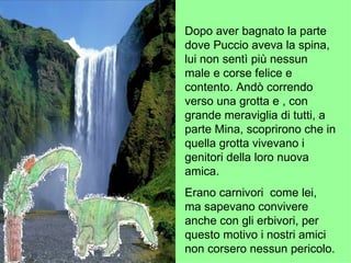 Dopo aver bagnato la parte dove Puccio aveva la spina, lui non sentì più nessun male e corse felice e contento. Andò correndo verso una grotta e , con grande meraviglia di tutti, a parte Mina, scoprirono che in quella grotta vivevano i genitori della loro nuova amica.   Erano carnivori  come lei, ma sapevano convivere anche con gli erbivori, per questo motivo i nostri amici non corsero nessun pericolo. 