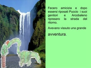 Fecero amicizia e dopo essersi riposati Puccio  i suoi genitori e Arcobaleno ripresero la strada del ritorno.  Avevano vissuto una grande avventura .  