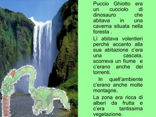 Puccio Ghiotto era un cucciolo di dinosauro che abitava in una caverna situata nella foresta . Lì abitava volentieri perché accanto alla sua abitazione c’era una cascata, scorreva un fiume  e c’erano anche dei torrenti. In quell’ambiente c’erano anche molte montagne. La zona era ricca di alberi da frutta e c’era tantissima vegetazione. 