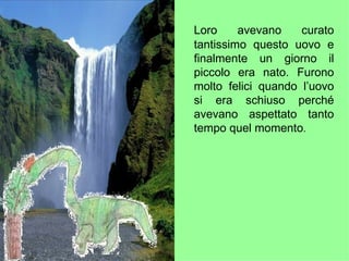 Loro avevano curato tantissimo questo uovo e finalmente un giorno il piccolo era nato. Furono molto felici quando l’uovo si era schiuso perché avevano aspettato tanto tempo quel momento . 