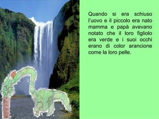 Quando si era schiuso l’uovo e il piccolo era nato mamma e papà avevano notato che il loro figliolo era verde e i suoi occhi erano di color arancione come la loro pelle. 