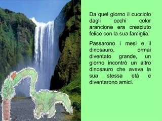 Da quel giorno il cucciolo dagli occhi color arancione era cresciuto felice con la sua famiglia. Passarono i mesi e il dinosauro, ormai diventato grande, un giorno incontrò un altro dinosauro che aveva la sua stessa età e diventarono amici. 