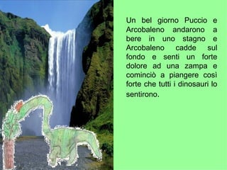 Un bel giorno Puccio e Arcobaleno andarono a bere in uno stagno e Arcobaleno cadde sul fondo e senti un forte dolore ad una zampa e cominciò a piangere così forte che tutti i dinosauri lo sentirono . 