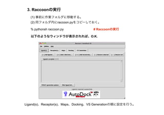 3. Raccoonの実行
   (1) 事前に作業フォルダに移動する。
   (2) 同フォルダ内にraccoon.pyをコピーしておく。

   % pythonsh raccoon.py           # Raccoonの実行

   以下のようなウィンドウが表示されれば、O.K.




Ligand(s)、Receptor(s)、Maps、Docking、VS Generationの順に設定を行う。
 