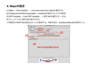 6. Mapsの設定
(1) Maps → Run AutoGrid... → now (and cache the maps)を選択する。
(2) Change the AutoGrid executable → AutoGridを指定する (パスの設定)
(3) GPF template → Load GPF template... → GPF fileを選択する → O.K.
(4) ウィンドウ上にGPF fileが表示される
※ 作製済みのGPF fileを読み込むことを推奨する。作製方法は、AutoDock Manualを参照のこと。



                                         (1)
                                                       (2)
                   (3)


                           (4)
                                 GPF file内が表示される
 