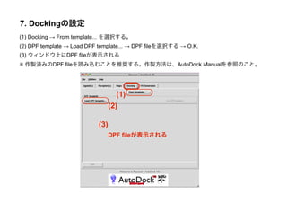 7. Dockingの設定
(1) Docking → From template... を選択する。
(2) DPF template → Load DPF template... → DPF fileを選択する → O.K.
(3) ウィンドウ上にDPF fileが表示される
※ 作製済みのDPF fileを読み込むことを推奨する。作製方法は、AutoDock Manualを参照のこと。




                                    (1)
                                 (2)

                           (3)
                                 DPF fileが表示される
 