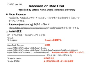 120713 Ver 1.0
                                 Raccoon on Mac OSX
                Presented by Satoshi Kume, Osaka Prefecture University

0. About Raccoon
  Raccoonは、AutoDock上でバーチャルスクリーニングを行うためのグラフィカルイン
  ターフェースである。

1. Raccoon (raccoon.py) のダウンロード
  http://autodock.scripps.edu/resources/raccoon/にてMac版Raccoonをダウンロードする。

2. PATHの設定
(ターミナルの起動 ・ Homeディレクトリにて)
% bash
% vi .bashrc                                              # .bashrcを編集する
--------------------------------------------------------------
#AutoDock Raccoon                                              # 任意
export PATH=$PATH:/Library/MGLTools/1.5.4/bin
export PATH=$PATH:/Library/MGLTools/1.5.4/MGLToolsPckgs/AutoDockTools/Utilities24
export PATH=$PATH:/Users/.../.../universalDarwin10 # AutoDockのPATH (任意ディレクトリ)
--------------------------------------------------------------(上記のように、PATHを記述する)
% source .bashrc                                         # 念のために
% echo $PATH                                             # 上記のPATHが通っているかの確認
 