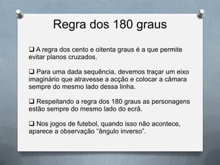 Regra dos 180 graus
 A regra dos cento e oitenta graus é a que permite
evitar planos cruzados.

 Para uma dada sequência, devemos traçar um eixo
imaginário que atravesse a acção e colocar a câmara
sempre do mesmo lado dessa linha.

 Respeitando a regra dos 180 graus as personagens
estão sempre do mesmo lado do ecrã.

 Nos jogos de futebol, quando isso não acontece,
aparece a observação “ângulo inverso”.
 