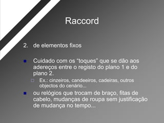 Raccord

2. de elementos fixos

   Cuidado com os “toques” que se dão aos
    adereços entre o registo do plano 1 e do
    plano 2.
       Ex.: cinzeiros, candeeiros, cadeiras, outros
        objectos do cenário...
   ou relógios que trocam de braço, fitas de
    cabelo, mudanças de roupa sem justificação
    de mudança no tempo...
 