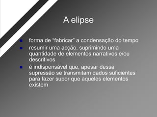 A elipse

   forma de “fabricar” a condensação do tempo
   resumir uma acção, suprimindo uma
    quantidade de elementos narrativos e/ou
    descritivos
   é indispensável que, apesar dessa
    supressão se transmitam dados suficientes
    para fazer supor que aqueles elementos
    existem
 
