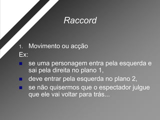 Raccord

1.    Movimento ou acção
Ex:
     se uma personagem entra pela esquerda e
      sai pela direita no plano 1,
     deve entrar pela esquerda no plano 2,
     se não quisermos que o espectador julgue
      que ele vai voltar para trás...
 