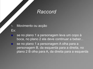 Raccord

1.    Movimento ou acção
Ex:
     se no plano 1 a personagem leva um copo à
      boca, no plano 2 ela deve continuar a beber...
     se no plano 1 a personagem A olha para a
      personagem B, da esquerda para a direita, no
      plano 2 B olha para A, da direita para a esquerda
 
