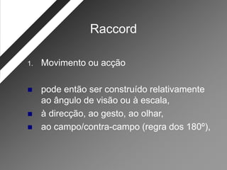 Raccord

1.   Movimento ou acção

    pode então ser construído relativamente
     ao ângulo de visão ou à escala,
    à direcção, ao gesto, ao olhar,
    ao campo/contra-campo (regra dos 180º),
 