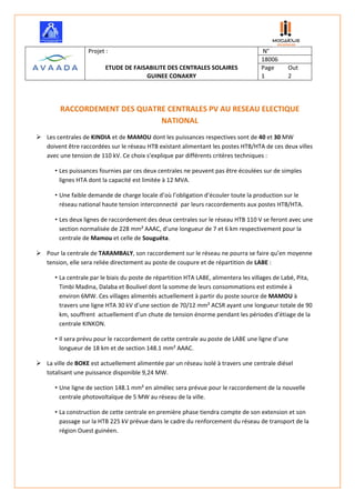        
 
 
Projet :   N° 
  18006 
ETUDE DE FAISABILITE DES CENTRALES SOLAIRES  Page  Out 
GUINEE CONAKRY  1  2 
 
 
RACCORDEMENT DES QUATRE CENTRALES PV AU RESEAU ELECTIQUE 
NATIONAL 
 Les centrales de KINDIA et de MAMOU dont les puissances respectives sont de 40 et 30 MW 
doivent être raccordées sur le réseau HTB existant alimentant les postes HTB/HTA de ces deux villes 
avec une tension de 110 kV. Ce choix s’explique par différents critères techniques : 
• Les puissances fournies par ces deux centrales ne peuvent pas être écoulées sur de simples 
lignes HTA dont la capacité est limitée à 12 MVA. 
• Une faible demande de charge locale d’où l’obligation d’écouler toute la production sur le 
réseau national haute tension interconnecté  par leurs raccordements aux postes HTB/HTA. 
• Les deux lignes de raccordement des deux centrales sur le réseau HTB 110 V se feront avec une 
section normalisée de 228 mm² AAAC, d’une longueur de 7 et 6 km respectivement pour la 
centrale de Mamou et celle de Souguéta. 
 Pour la centrale de TARAMBALY, son raccordement sur le réseau ne pourra se faire qu’en moyenne 
tension, elle sera reliée directement au poste de coupure et de répartition de LABE : 
• La centrale par le biais du poste de répartition HTA LABE, alimentera les villages de Labé, Pita, 
Timbi Madina, Dalaba et Boulivel dont la somme de leurs consommations est estimée à 
environ 6MW. Ces villages alimentés actuellement à partir du poste source de MAMOU à 
travers une ligne HTA 30 kV d’une section de 70/12 mm² ACSR ayant une longueur totale de 90 
km, souffrent  actuellement d’un chute de tension énorme pendant les périodes d’étiage de la 
centrale KINKON. 
• Il sera prévu pour le raccordement de cette centrale au poste de LABE une ligne d’une 
longueur de 18 km et de section 148.1 mm² AAAC. 
 La ville de BOKE est actuellement alimentée par un réseau isolé à travers une centrale diésel 
totalisant une puissance disponible 9,24 MW.  
• Une ligne de section 148.1 mm² en almélec sera prévue pour le raccordement de la nouvelle 
centrale photovoltaïque de 5 MW au réseau de la ville.  
• La construction de cette centrale en première phase tiendra compte de son extension et son 
passage sur la HTB 225 kV prévue dans le cadre du renforcement du réseau de transport de la 
région Ouest guinéen. 
 
 