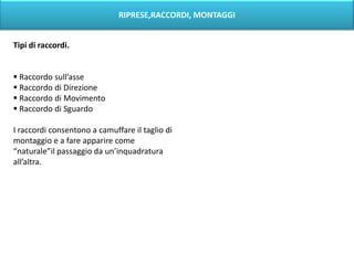 RIPRESE,RACCORDI, MONTAGGI


Tipi di raccordi.


 Raccordo sull’asse
 Raccordo di Direzione
 Raccordo di Movimento
 Raccordo di Sguardo

I raccordi consentono a camuffare il taglio di
montaggio e a fare apparire come
“naturale”il passaggio da un’inquadratura
all’altra.
 