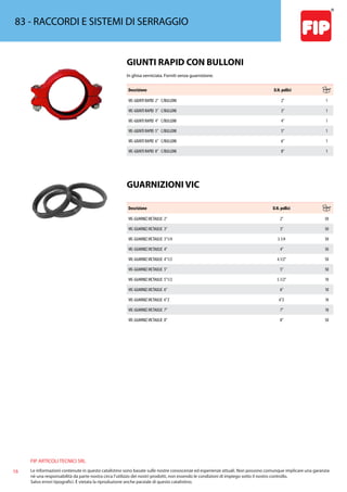 FIP ARTICOLI TECNICI SRL
16 Le informazioni contenute in questo catalistino sono basate sulle nostre conoscenze ed esperienze attuali. Non possono comunque implicare una garanzia
nè una responsabilità da parte nostra circa l’utilizzo dei nostri prodotti, non essendo le condizioni di impiego sotto il nostro controllo.
Salvo errori tipografici. É vietata la riproduzione anche parziale di questo catalistino.
83 - RACCORDI E SISTEMI DI SERRAGGIO
GIUNTI RAPID CON BULLONI
In ghisa verniciata. Forniti senza guarnizione.
Descrizione D.N. pollici
VIC-GIUNTI RAPID 2” C/BULLONI 2” 1
VIC-GIUNTI RAPID 3” C/BULLONI 3” 1
VIC-GIUNTI RAPID 4” C/BULLONI 4” 1
VIC-GIUNTI RAPID 5” C/BULLONI 5” 1
VIC-GIUNTI RAPID 6” C/BULLONI 6” 1
VIC-GIUNTI RAPID 8” C/BULLONI 8” 1
GUARNIZIONI VIC
Descrizione D.N. pollici
VIC-GUARNIZ.VICTAULIC 2” 2” 50
VIC-GUARNIZ.VICTAULIC 3” 3” 50
VIC-GUARNIZ.VICTAULIC 3”1/4 3.1/4 50
VIC-GUARNIZ.VICTAULIC 4” 4” 50
VIC-GUARNIZ.VICTAULIC 4”1/2 4.1/2” 50
VIC-GUARNIZ.VICTAULIC 5” 5” 50
VIC-GUARNIZ.VICTAULIC 5”1/2 5.1/2” 10
VIC-GUARNIZ.VICTAULIC 6” 6” 10
VIC-GUARNIZ.VICTAULIC 6”Z 6”Z 10
VIC-GUARNIZ.VICTAULIC 7” 7” 10
VIC-GUARNIZ.VICTAULIC 8” 8” 50
 