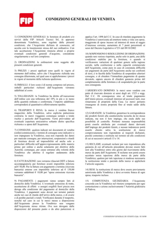 CONDIZIONI GENERALI DI VENDITA Ediz. 01/10/08
CONDIZIONI GENERALI DI VENDITA
1) CONDIZIONI GENERALI: le forniture di prodotti e/o
servizi della FIP Articoli Tecnici Srl, in appresso
denominata Venditrice, sono regolate dalle presenti
condizioni, che l’Acquirente dichiara di conoscere, ed
accetta con la trasmissione stessa del suo ordinativo. Con
tale accettazione l’Acquirente rinunzia altresì a proprie
eventuali condizioni generali d’acquisto, considerate
singolarmente o nel loro complesso.
2) ORDINAZIONI: le ordinazioni sono soggette alle
presenti condizioni generali.
3) PREZZI: i prezzi applicati sono quelli in vigore al
momento dell’ordine, salvo che l’Acquirente richieda una
consegna dilazionata, nel qual caso si applicheranno i prezzi
in vigore al momento della richiesta spedizione.
4) IMBALLI: il loro costo è di norma compreso nel prezzo;
imballi particolari richiesti dall’Acquirente verranno
addebitati al costo.
5) TOLLERANZE: la Venditrice ha diritto all’esecuzione
dell’ordine con una tolleranza del 10% in più o in meno
della quantità ordinata e confermata; l’importo addebitato
corrisponderà al quantitativo effettivamente spedito.
6) TRASPORTI E RESA: la merce è venduta franco
magazzino della Venditrice, salva esplicita pattuizione
contraria; le merci viaggiano comunque sempre a totale
rischio e pericolo dell’Acquirente. Verrà provveduto ad
eventuale copertura assicurativa soltanto dietro specifica
richiesta e a spese dell’Acquirente.
7) CONSEGNE: qualora indicati nei documenti di vendita
(ordini/commissioni), i termini di consegna sono indicativi e
non impegnano la Venditrice, essa non risponde dei danni
per mancate consegne, per interruzioni, sospensioni e ritardi
di fornitura dovuti ad impossibilità od anche solo a
particolari difficoltà nell’approvvigionamento delle materie
prime; per ordine o anche solamente per direttive delle
Autorità; comunque, per cause estranee alla volontà della
Venditrice che alterino il regolare andamento delle
forniture.
8) FATTURAZIONE: non verranno rilasciati DDT o fatture
accompagnatorie per forniture aventi imponibile inferiore
ad € 50,00. Per la fatture con pagamento a termine (ricevuta
bancaria) emesse con imponibile inferiore ad € 150,00
verranno addebitati € 10,00 per “spese emissione ricevuta
bancaria”.
9) PAGAMENTI: i pagamenti vanno sempre fatti al
domicilio della Venditrice. L’eventuale emissione di tratte,
accettazione di effetti o assegni esigibili fuori piazza non
deroga alla condizione del pagamento al domicilio della
Venditrice. I pagamenti sono dovuti nei termini pattuiti
anche nei casi di ritardo dell’arrivo della merce, o di avarie
o di perdite parziali o totali. Verificatesi durante il trasporto,
nonché nel caso in cui le merci messe a disposizione
dell’Acquirente presso la Venditrice non vengano
dall’Acquirente stesso ritirate. Ove non derogato dalle
disposizioni del presente punto o da altre pattuizioni si
applica l’art. 1498 del C.C. In caso di ritardato pagamento la
Venditrice è autorizzata ad emettere tratta a vista con spese,
maggiorata di spese incasso ed interessi di mora al saggio
d’interesse corrente, aumentato di 7 punti percentuali ai
sensi del Decreto Legislativo n°231 del 09/10/2002
10) SOSPENSIONI O RISOLUZIONE DI ORDINAZIONI:
quando non venisse rispettata, anche solo in parte, una delle
condizioni stabilite per la fornitura, o quando si
verificassero variazioni di qualsiasi genere nella ragione
sociale, nella costituzione o nella capacità commerciale
dell’Acquirente, come pure in caso di constatata difficoltà
nei pagamenti da parte dell’Acquirente anche nei confronti
di terzi, è in facoltà della Venditrice di sospendere ulteriori
consegne, o di chiedere l’immediato pagamento di quanto
dovutole, oppure ancora di chiedere garanzia prima del
completamento della fornitura o di sospenderla per la parte
non consegnata.
11)RISERVATO DOMINIO: le merci sono vendute con
patto di riservato dominio ai sensi degli art. 1523 e segg.
Del C.C. Di conseguenza sino al totale pagamento
dell’intero prezzo, eventuali interessi ed accessori tutti, esse
rimarranno di proprietà della Casa. Le merci pertanto
rimangono di nostra proprietà fino al totale saldo della
fattura.
12) GARANZIE: la Venditrice garantisce la corrispondenza
dei prodotti forniti alle caratteristiche tecniche da lei stessa
indicate, ma non il loro impiego, che esula dalle sue
possibilità di controllo. Pertanto nessuna responsabilità
potrà esserle attribuita per eventuali danni derivanti
dall’impiego dei prodotti forniti, e nessun indennizzo potrà
esserle chiesto salva la sostituzione di merce
comprovatamene non rispondente ai requisiti dichiarati,
purché contestata e restituita nei termini ed alle condizioni
di cui ai successivi articoli 13 e 14.
13) RECLAMI: eventuali reclami per non rispondenza alla
garanzia di cui all’articolo precedente devono essere fatti
noti alla Venditrice entro otto giorni dal ricevimento della
merce da parte dell’Acquirente. Il reclamo non potrà essere
accettato senza ispezione della merce da parte della
Venditrice; qualora per tale ispezione si rendesse necessaria
la restituzione totale o parziale della merce si applicherà
l’articolo seguente.
14) RESI: la restituzione di merce deve essere previamente
autorizzata dalla Venditrice e deve avvenire franca di ogni
spesa, trasporto incluso.
15) COMPETENZA GIUDIZIARIA: l’Acquirente
concorda con la Venditrice nel ritenere competente per ogni
contestazione o azione esclusivamente l’Autorità giudiziaria
di Padova.
 