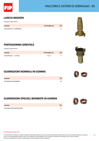 23
FIP ARTICOLI TECNICI SRL
Le informazioni contenute in questo catalistino sono basate sulle nostre conoscenze ed esperienze attuali. Non possono comunque implicare una garan-
zia nè una responsabilità da parte nostra circa l’utilizzo dei nostri prodotti, non essendo le condizioni di impiego sotto il nostro controllo.
Salvo errori tipografici. É vietata la riproduzione anche parziale di questo catalistino.
RACCORDI E SISTEMI DI SERRAGGIO - 83
LANCIA MIGNON
Completo di guarnizione
Descrizione D.N. PTG pollici x mm
RACC.EXPRESS GEKA 3/4 LANCIAMIGNON 10
PORTAGOMMA GIREVOLE
Completo di guarnizione
Descrizione D.N. PTG pollici x mm
RACC.EXPRESS GEKA 1” X25 PTG.GIR. 1”x 25/27 10
GUARNIZIONI NORMALI IN GOMMA
Descrizione
RACC.EXPRESS GEKA-GUARN.NORMALI 100
GUARNIZIONI SPECIALI BOMBATE IN GOMMA
Descrizione
RACC.EXPRESS GEKA-GUARN.SPECIALI BOMB. 50
 